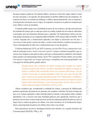 27
CONTEÚDOEDIDÁTICADEALFABETIZAÇÃOL
bas para compor as palavras. No método silábico, ensina-se o nome das vogais, depois o nome
de uma consoante e, em seguida, são apresentadas as famílias silábicas por ela compostas. Ao
contrário do fônico, no método da silabação, a sílaba é apresentada pronta, sem se explicitar a
articulação das consoantes com as vogais. Na sequência, ensinam-se as palavras compostas por
essas sílabas e outras já estudadas.
O método global surgiu com a finalidade de partir de um contexto e de algo mais próximo
da realidade da criança, pois se sabe que a letra ou a sílaba, isoladas de um contexto, dificultam
a percepção, pois são elementos abstratos para o aprendiz. Os fundamentos teóricos do mé-
todo global encontram-se em Claparède (BELLENGER, 1979), Renan (BELLENGER, 1979)
e outros. Segundo eles, o conhecimento aplicado a um objeto se desenvolve em três atos: o
sincretismo (visão geral e confusa do todo), a análise (visão distinta e analítica das partes) e a
síntese (recomposição do todo com o conhecimento que se tem das partes).
Conforme Braslavsky (1971), em 1655, Comenius, em sua Orbis Pictus, caracterizou o mé-
todo da soletração como a “maior tortura do espírito” e lançou o método iconográfico, que as-
sociava uma imagem a uma palavra-chave, para que a criança pudesse estabelecer uma relação
entre a grafia e sua representação icônica. Já em 1787, o gramático Nicolas Adams, em sua obra
Vrai manière d’apprendre une Langue quelconque, exemplifica com muita propriedade a sua
concepção de método global, quando afirma:
Quando quereis dar a conhecer um objeto à criança, por exemplo, um vestido,
tivestes já a idéia de lhe mostrar os enfeites separadamente, depois as mangas, os
bolsos e os botões? Não, sem dúvida. Fazeis ver o conjunto e lhes dizeis: - Eis um
vestido. É assim que as crianças aprendem a falar com suas amas. Por que não
fazer a mesma coisa, quando quiserdes ensinar a ler? Afastai delas os alfabetos e
todos os livros franceses e latinos, procurai palavras inteiras a seu alcance as quais
reterão muito mais facilmente e com muito mais prazer do que todas as letras e
sílabas impressas (apud CASASANTA, [1972?], p. 50)
Adams acreditava que, considerando a realidade da criança, o processo de alfabetização
ganharia significado, deixando de ser, portanto, tão complexo e abstrato. Ele parte da lógica de
que, se as crianças aprendem a falar emitindo palavras inteiras e não pedaços delas, também
aprenderão a ler e escrever com mais facilidade palavras com significado. Insistia-se que o
professor deveria ficar o maior tempo possível na fase de exploração global de palavras, para só
depois fazer a análise da palavra em sílabas. Esse autor reconhece ser de fundamental impor-
tância a decomposição da palavra em sílabas, bem como o seu estudo.
Para sistematizar essa breve abordagem histórica dos métodos, eis o quadro ilustrativo de
Casasanta (apud ARAÚJO, 1996, p. 16):
 