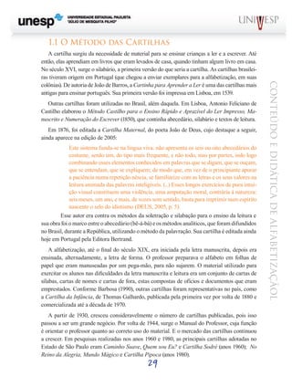 29
CONTEÚDOEDIDÁTICADEALFABETIZAÇÃOL
1.1 O Método das Cartilhas
A cartilha surgiu da necessidade de material para se ensinar crianças a ler e a escrever. Até
então, elas aprendiam em livros que eram levados de casa, quando tinham algum livro em casa.
No século XVI, surge o silabário, a primeira versão do que seria a cartilha. As cartilhas brasilei-
ras tiveram origem em Portugal (que chegou a enviar exemplares para a alfabetização, em suas
colônias). De autoria de João de Barros, a Cartinha para Aprender a Ler é uma das cartilhas mais
antigas para ensinar português. Sua primeira versão foi impressa em Lisboa, em 1539.
Outras cartilhas foram utilizadas no Brasil, além daquela. Em Lisboa, Antonio Feliciano de
Castilho elaborou o Método Castilho para o Ensino Rápido e Aprazível do Ler Impresso, Ma-
nuscrito e Numeração do Escrever (1850), que continha abecedário, silabário e textos de leitura.
Em 1876, foi editada a Cartilha Maternal, do poeta João de Deus, cujo destaque a seguir,
ainda aparece na edição de 2005:
Este sistema funda-se na língua viva: não apresenta os seis ou oito abecedários do
costume, senão um, do tipo mais frequente, e não todo, mas por partes, indo logo
combinando esses elementos conhecidos em palavras que se digam, que se ouçam,
que se entendam, que se expliquem; de modo que, em vez de o principiante apurar
a paciência numa repetição néscia, se familiarize com as letras e os seus valores na
leitura animada das palavras inteligíveis. (...) Esses longos exercícios de pura intui-
ção visual constituem uma violência, uma amputação moral, contrária à natureza:
seis meses, um ano, e mais, de vozes sem sentido, basta para imprimir num espírito
nascente o selo do idiotismo (DEUS, 2005, p. 5).
Esse autor era contra os métodos da soletração e silabação para o ensino da leitura e
sua obra foi o marco entre o abecedário (bê-á-bá) e os métodos analíticos, que foram difundidos
no Brasil, durante a República, utilizando o método da palavração. Sua cartilha é editada ainda
hoje em Portugal pela Editora Bertrand.
A alfabetização, até o final do século XIX, era iniciada pela letra manuscrita, depois era
ensinada, alternadamente, a letra de forma. O professor preparava o alfabeto em folhas de
papel que eram manuseadas por um pega-mão, para não sujarem. O material utilizado para
exercitar os alunos nas dificuldades da letra manuscrita e leitura era um conjunto de cartas de
sílabas, cartas de nomes e cartas de fora, estas compostas de ofícios e documentos que eram
emprestados. Conforme Barbosa (1990), outras cartilhas foram representativas no país, como
a Cartilha da Infância, de Thomas Galhardo, publicada pela primeira vez por volta de 1880 e
comercializada até a década de 1970.	
A partir de 1930, cresceu consideravelmente o número de cartilhas publicadas, pois isso
passou a ser um grande negócio. Por volta de 1944, surge o Manual do Professor, cuja função
é orientar o professor quanto ao correto uso do material. E o mercado das cartilhas continuou
a crescer. Em pesquisas realizadas nos anos 1960 e 1980, as principais cartilhas adotadas no
Estado de São Paulo eram Caminho Suave, Quem sou Eu? e Cartilha Sodré (anos 1960); No
Reino da Alegria, Mundo Mágico e Cartilha Pipoca (anos 1980).
 