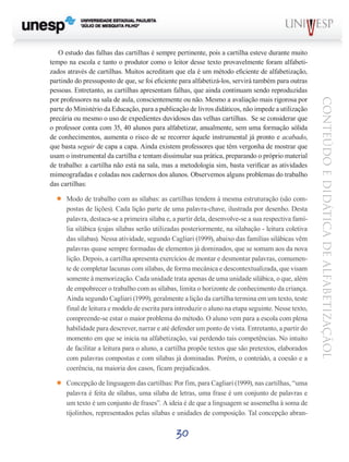 30
CONTEÚDOEDIDÁTICADEALFABETIZAÇÃOL
O estudo das falhas das cartilhas é sempre pertinente, pois a cartilha esteve durante muito
tempo na escola e tanto o produtor como o leitor desse texto provavelmente foram alfabeti-
zados através de cartilhas. Muitos acreditam que ela é um método eficiente de alfabetização,
partindo do pressuposto de que, se foi eficiente para alfabetizá-los, servirá também para outras
pessoas. Entretanto, as cartilhas apresentam falhas, que ainda continuam sendo reproduzidas
por professores na sala de aula, conscientemente ou não. Mesmo a avaliação mais rigorosa por
parte do Ministério da Educação, para a publicação de livros didáticos, não impede a utilização
precária ou mesmo o uso de expedientes duvidosos das velhas cartilhas. Se se considerar que
o professor conta com 35, 40 alunos para alfabetizar, anualmente, sem uma formação sólida
de conhecimentos, aumenta o risco de se recorrer àquele instrumental já pronto e acabado,
que basta seguir de capa a capa. Ainda existem professores que têm vergonha de mostrar que
usam o instrumental da cartilha e tentam dissimular sua prática, preparando o próprio material
de trabalho: a cartilha não está na sala, mas a metodologia sim, basta verificar as atividades
mimeografadas e coladas nos cadernos dos alunos. Observemos alguns problemas do trabalho
das cartilhas:
’’ Modo de trabalho com as sílabas: as cartilhas tendem à mesma estruturação (são com-
postas de lições). Cada lição parte de uma palavra-chave, ilustrada por desenho. Desta
palavra, destaca-se a primeira sílaba e, a partir dela, desenvolve-se a sua respectiva famí-
lia silábica (cujas sílabas serão utilizadas posteriormente, na silabação - leitura coletiva
das sílabas). Nessa atividade, segundo Cagliari (1999), abaixo das famílias silábicas vêm
palavras quase sempre formadas de elementos já dominados, que se somam aos da nova
lição. Depois, a cartilha apresenta exercícios de montar e desmontar palavras, comumen-
te de completar lacunas com sílabas, de forma mecânica e descontextualizada, que visam
somente à memorização. Cada unidade trata apenas de uma unidade silábica, o que, além
de empobrecer o trabalho com as sílabas, limita o horizonte de conhecimento da criança.
Ainda segundo Cagliari (1999), geralmente a lição da cartilha termina em um texto, teste
final de leitura e modelo de escrita para introduzir o aluno na etapa seguinte. Nesse texto,
compreende-se estar o maior problema do método. O aluno vem para a escola com plena
habilidade para descrever, narrar e até defender um ponto de vista. Entretanto, a partir do
momento em que se inicia na alfabetização, vai perdendo tais competências. No intuito
de facilitar a leitura para o aluno, a cartilha propõe textos que são pretextos, elaborados
com palavras compostas e com sílabas já dominadas. Porém, o conteúdo, a coesão e a
coerência, na maioria dos casos, ficam prejudicados.
’’ Concepção de linguagem das cartilhas: Por fim, para Cagliari (1999), nas cartilhas, “uma
palavra é feita de sílabas, uma sílaba de letras, uma frase é um conjunto de palavras e
um texto é um conjunto de frases”. A ideia é de que a linguagem se assemelha à soma de
tijolinhos, representados pelas sílabas e unidades de composição. Tal concepção abran-
 