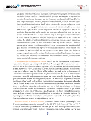 31
CONTEÚDOEDIDÁTICADEALFABETIZAÇÃOL
ge apenas o nível superficial da linguagem. Representar a linguagem através da escrita
vai muito além de codificar e decodificar sinais gráficos, pois requer a incorporação de
aspectos discursivos da linguagem escrita. De acordo com Camacho (1988, p. 29), “[...]
uma língua é um objeto histórico, enquanto saber transmitido, estando, portanto, sujeita
às eventualidades próprias de tal tipo de objeto. Isto significa que se transforma no tempo
e se diversifica no espaço”. Em um mesmo instrumento de comunicação, temos quatro
modalidades específicas de variação linguística: a histórica, a geográfica, a social e a
estilística. Contudo, tais conhecimentos são ignorados pela cartilha, uma vez que um
mesmo material é elaborado para ser usado em um país de proporções continentais como
o Brasil. Sabe-se que existem variações geográficas no léxico, na fonética e, ainda, na
sintaxe dos falantes. Quando um falante nordestino diz que não vai a algum lugar, tende
a falar da seguinte forma: Vou não! Já um paulista diria algo do tipo: Não vou! A variação
mais evidente e, de certo modo, que mais interfere na comunicação, é a variação lexical,
pois modifica o vocabulário e expressões utilizadas pelos falantes, tendo em vista seus
contextos. No nordeste do país, encontra-se macaxeira e, no sul, aipim, para designar o
que para o paulista é mandioca. A cartilha ignora a realidade linguística do aluno quan-
do trabalha com textos que não contemplam a sua experiência de vida, desenvolvendo,
assim, um trabalho descontextualizado.
A escrita reduzida à representação da fala: embora um dos compromissos da escrita seja
representar a fala, esta representação não é idêntica. A linguagem falada tem marcas e carac-
terísticas típicas da oralidade e existem expressões próprias da fala e outras mais adequadas à
escrita. A expressão “tipo”, usual entre os jovens, é um modismo frequente no discurso oral e
pouco apropriado para a escrita. Alguns alfabetizadores, buscando ajudar o aluno, desenvol-
vem artificialismos na fala para explicar a ortografia convencional. No caso de palavras como
voltou, mal, calma, há professores que acreditam que para o aprendiz fixar essas formas é de
grande valia tentar mostrar a diferença entre o uso do l ou do u através da pronúncia dos sons,
e enfatizam o l de ‘malll, melll, vollltou’, como se isto correspondesse à pronúncia adequada.
Ora, os falantes do Estado de São Paulo não fazem distinção entre tais variantes de fonemas,
como os gaúchos ou alguns descendentes de europeus. A ideia de priorizar a escrita como
representação tende ainda a provocar desvios: são comuns exemplos de crianças que passam
grande parte do tempo em atividades de cópia. Chega-se a ver alunos com cadernos estetica-
mente perfeitos, mas que não conseguem identificar as letras (são os chamados copistas). Em
lugar de priorizar a leitura, o trabalho da escola se reduz a atividades de “coordenação motora
fina”, que nada tem a ver com a especificidade da escrita.
Equívocos quanto às famílias silábicas: é comum a família silábica composta pela letra
C ser apresentada parcialmente, mostrando-se CA-CO-CU. Onde ficam o QUE e o QUI? A
orientação habitual diz que são formas difíceis e que a criança só irá aprendê-las mais tarde,
omitindo-se a informação. Como o professor não as apresenta, o aluno tende a escrever algo
 