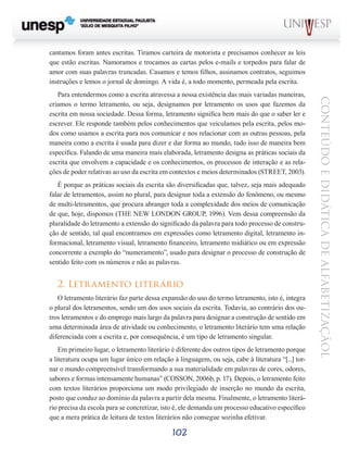 102
CONTEÚDOEDIDÁTICADEALFABETIZAÇÃOL
cantamos foram antes escritas. Tiramos carteira de motorista e precisamos conhecer as leis
que estão escritas. Namoramos e trocamos as cartas pelos e-mails e torpedos para falar de
amor com suas palavras truncadas. Casamos e temos filhos, assinamos contratos, seguimos
instruções e lemos o jornal de domingo. A vida é, a todo momento, permeada pela escrita.
Para entendermos como a escrita atravessa a nossa existência das mais variadas maneiras,
criamos o termo letramento, ou seja, designamos por letramento os usos que fazemos da
escrita em nossa sociedade. Dessa forma, letramento significa bem mais do que o saber ler e
escrever. Ele responde também pelos conhecimentos que veiculamos pela escrita, pelos mo-
dos como usamos a escrita para nos comunicar e nos relacionar com as outras pessoas, pela
maneira como a escrita é usada para dizer e dar forma ao mundo, tudo isso de maneira bem
específica. Falando de uma maneira mais elaborada, letramento designa as práticas sociais da
escrita que envolvem a capacidade e os conhecimentos, os processos de interação e as rela-
ções de poder relativas ao uso da escrita em contextos e meios determinados (STREET, 2003).
É porque as práticas sociais da escrita são diversificadas que, talvez, seja mais adequado
falar de letramentos, assim no plural, para designar toda a extensão do fenômeno, ou mesmo
de multi-letramentos, que procura abranger toda a complexidade dos meios de comunicação
de que, hoje, dispomos (THE NEW LONDON GROUP, 1996). Vem dessa compreensão da
pluralidade do letramento a extensão do significado da palavra para todo processo de constru-
ção de sentido, tal qual encontramos em expressões como letramento digital, letramento in-
formacional, letramento visual, letramento financeiro, letramento midiático ou em expressão
concorrente a exemplo do “numeramento”, usado para designar o processo de construção de
sentido feito com os números e não as palavras.
2. Letramento literário
O letramento literário faz parte dessa expansão do uso do termo letramento, isto é, integra
o plural dos letramentos, sendo um dos usos sociais da escrita. Todavia, ao contrário dos ou-
tros letramentos e do emprego mais largo da palavra para designar a construção de sentido em
uma determinada área de atividade ou conhecimento, o letramento literário tem uma relação
diferenciada com a escrita e, por consequência, é um tipo de letramento singular.
Em primeiro lugar, o letramento literário é diferente dos outros tipos de letramento porque
a literatura ocupa um lugar único em relação à linguagem, ou seja, cabe à literatura “[...] tor-
nar o mundo compreensível transformando a sua materialidade em palavras de cores, odores,
sabores e formas intensamente humanas” (COSSON, 2006b, p. 17). Depois, o letramento feito
com textos literários proporciona um modo privilegiado de inserção no mundo da escrita,
posto que conduz ao domínio da palavra a partir dela mesma. Finalmente, o letramento literá-
rio precisa da escola para se concretizar, isto é, ele demanda um processo educativo específico
que a mera prática de leitura de textos literários não consegue sozinha efetivar.
 