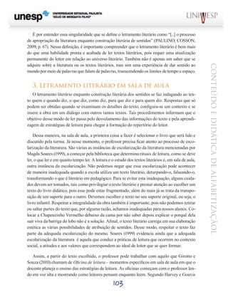103
CONTEÚDOEDIDÁTICADEALFABETIZAÇÃOL
É por entender essa singularidade que se define o letramento literário como “[...] o processo
de apropriação da literatura enquanto construção literária de sentidos” (PAULINO; COSSON,
2009, p. 67). Nessa definição, é importante compreender que o letramento literário é bem mais
do que uma habilidade pronta e acabada de ler textos literários, pois requer uma atualização
permanente do leitor em relação ao universo literário. Também não é apenas um saber que se
adquire sobre a literatura ou os textos literários, mas sim uma experiência de dar sentido ao
mundo por meio de palavras que falam de palavras, transcendendo os limites de tempo e espaço.
3. Letramento literário em sala de aula
O letramento literário enquanto construção literária dos sentidos se faz indagando ao tex-
to quem e quando diz, o que diz, como diz, para que diz e para quem diz. Respostas que só
podem ser obtidas quando se examinam os detalhes do texto, configura-se um contexto e se
insere a obra em um diálogo com outros tantos textos. Tais procedimentos informam que o
objetivo desse modo de ler passa pelo desvelamento das informações do texto e pela aprendi-
zagem de estratégias de leitura para chegar à formação do repertório do leitor.
Dessa maneira, na sala de aula, a primeira coisa a fazer é selecionar o livro que será lido e
discutido pela turma. Já nesse momento, o professor precisa ficar atento ao processo de esco-
larização da literatura. São várias as instâncias de escolarização da literatura mencionadas por
Magda Soares (1999), a começar pela biblioteca que determina rituais de leitura, como se deve
ler, o que ler e em quanto tempo ler. A leitura e o estudo dos textos literários é, em sala de aula,
outra instância da escolarização. Não podemos negar que essa escolarização pode acontecer
de maneira inadequada quando a escola utiliza um texto literário, deturpando-o, falseando-o,
transformando o que é literário em pedagógico. Para se evitar esta inadequação, alguns cuida-
dos devem ser tomados, tais como privilegiar o texto literário e prestar atenção ao escolher um
texto do livro didático, pois esse pode estar fragmentado, além do mais já se trata da transpo-
sição de um suporte para o outro. Devemos escolher o texto no seu suporte original, ou seja, o
livro infantil. Respeitar a integralidade da obra também é importante, pois não podemos retirar
ou saltar partes do texto que, por alguma razão, achamos inadequadas para nossos alunos. Co-
locar a Chapeuzinho Vermelho debaixo da cama por não saber depois explicar o porquê dela
sair viva da barriga do lobo não é a solução. Afinal, o texto literário carrega em sua elaboração
estética as várias possibilidades de atribuição de sentidos. Desse modo, respeitar o texto faz
parte da adequada escolarização do mesmo. Soares (1999) evidencia ainda que a adequada
escolarização da literatura é aquela que conduz a práticas de leitura que ocorrem no contexto
social, a atitudes e aos valores que correspondem ao ideal de leitor que se quer formar.
Assim, a partir do texto escolhido, o professor pode trabalhar com aquilo que Girotto e
Souza (2010) chamam de Oficina de leitura – momentos específicos em sala de aula em que o
docente planeja o ensino das estratégias de leitura. As oficinas começam com o professor len-
do em voz alta e mostrando como leitores pensam enquanto leem. Segundo Harvey e Gouvis
 