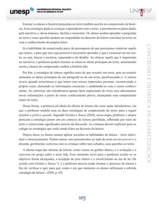 105
CONTEÚDOEDIDÁTICADEALFABETIZAÇÃOL
Ensinar os alunos a fazerem perguntas ao texto também auxilia na compreensão da histó-
ria. Essa estratégia ajuda as crianças a aprenderem com o texto, a perceberem as pistas dadas
pela narrativa e, dessa maneira, facilita o raciocínio. Os alunos podem aprender a perguntar
ao texto e essas questões podem ser respondidas no decorrer da leitura com base no texto ou
com o conhecimento do próprio leitor.
Já a habilidade da sumarização parte do pressuposto de que precisamos sintetizar aquilo
que lemos, e para que isso seja possível é necessário aprender o que é essencial em um tex-
to, ou seja, buscar a essência, separando-a do detalhe. Ao elencar aquilo que é importante
na narrativa, o professor poderá mostrar ao aluno as ideias principais do texto, aumentando
assim a chance de compreender melhor a história lida.
Por fim, a estratégia de síntese significa mais do que resumir um texto, pois ao resumir
anotamos as ideias principais de um parágrafo ou de um texto, parafraseando-o. A síntese
ocorre quando articulamos o que lemos com nossas impressões pessoais, reconstruindo o
próprio texto, elencando as informações essenciais e modelando-as com o nosso conheci-
mento. Ao sintetizar, não relembramos apenas fatos importantes do texto, mas adicionamos
novas informações a partir de nosso conhecimento prévio, alcançando uma compreensão
maior do texto.
Dessa forma, a primeira atividade da oficina de leitura são essas aulas introdutórias, em
que o professor modela uma ou duas estratégias de compreensão do texto, para a seguir
orientar a prática guiada. Segundo Girotto e Souza (2010), nessa etapa, professor e alunos
praticam a estratégia juntos em um contexto de leitura partilhada, refletindo por meio do
texto e construindo significados através da discussão. As crianças devem explicitar para os
colegas as estratégias que estão sendo feitas no decorrer da leitura.
Depois disso, os alunos tentam aplicar sozinhos as habilidades de leitura – leem indivi-
dual e silenciosamente. Podem anotar seus pensamentos ao lado do texto ou em post-its e o
docente, geralmente, conversa com as crianças sobre seus achados, suas questões ao texto.
A última etapa das oficinas de leitura, como vemos no gráfico abaixo, é a avaliação e a
conversa em grupo sobre o texto lido. Esse momento serve para o professor avaliar se os
objetivos foram alcançados, a recepção de seus alunos e o envolvimento no ato de ler. De
acordo com Girotto e Souza “[...] o professor precisa ainda retomar o processo de leitura a
fim de verificar o quê, para quê, como e em que momento os alunos utilizaram a referida
estratégia de leitura”. (2010, p. 63).
 