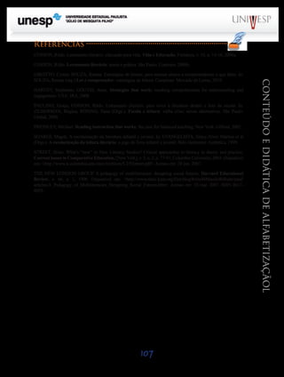 107
CONTEÚDOEDIDÁTICADEALFABETIZAÇÃOL
Referências
COSSON, Rildo. Letramento literário: educação para vida. Vida e Educação, Fortaleza, v. 10, p. 14-16, 2006a.
COSSON, Rildo. Letramento literário: teoria e prática. São Paulo: Contexto, 2006b.
GIROTTO, Cyntia; SOUZA, Renata. Estratégias de leitura: para ensinar alunos a compreenderem o que lêem. In:
SOUZA, Renata (org.) Ler e compreender: estratégias de leitura. Campinas: Mercado de Letras, 2010.
HARVEY, Stephanie; GOUVIS, Anne. Strategies that work: teaching comprehension for understanding and
engagement. USA: IRA, 2008.
PAULINO, Graça; COSSON, Rildo. Letramento literário: para viver a literatura dentro e fora da escola. In:
ZILBERMAN, Regina; RÖSING, Tania (Orgs.). Escola e leitura: velha crise; novas alternativas. São Paulo:
Global, 2009.
PRESSLEY, Michael. Reading instruction that works: the case for balanced teaching. New York: Gilford, 2002.
SOARES, Magda. A escolarização da literatura infantil e juvenil. In: EVANGELISTA, Aracy Alves Martins et al
(Orgs.). A escolarização da leitura literária: o jogo do livro infantil e juvenil. Belo Horizonte: Autêntica, 1999.
STREET, Brian. What’s “new” in New Literacy Studies? Critical approaches to literacy in theory and practice.
Current issues in Comparative Education, [NewYork], v. 5, n. 2, p. 77-91, Columbia University, 2003. Disponível
em: <http://www.tc.columbia.edu/cice/Archives/5.2/52street.pdf>. Acesso em: 28 jun. 2007.
THE NEW LONDON GROUP. A pedagogy of multiliteracies: designing social futures. Harvard Educational
Review, v. 66, n. 1, 1996. Disponível em: <http://wwwstatic.kern.org/filer/blogWrite44ManilaWebsite/paul/
articles/A_Pedagogy_of_Multiliteracies_Designing_Social_Futures.htm>. Acesso em: 10 mar. 2007. ISSN 0017-
8055.
Saiba Mais
 