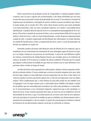 16
Outra característica da produção escrita da Antiguidade é a despreocupação relativa
à autoria, uma vez que o registro dos acontecimentos e das ideias difundidas por um texto
escrito não estava associado à noção de propriedade de um autor. É novamente a invenção da
imprensa que irá introduzir a concepção de autoria. Embora se possa reconhecer que, duran-
te muito tempo, até os séculos XI e XII, várias obras fossem escritas sem serem atribuídas
a um autor particular, cada vez mais a produção impressa vai criando a necessidade dessa
identificação. A própria ideia da capa de um livro é consequência da propaganda do livro im-
presso. Para atrair a atenção de um possível leitor, cria-se uma primeira folha do livro que irá
indicar o título do texto e, cada vez mais frequentemente, o nome da pessoa responsável pela
criação da obra. A própria organização da distribuição das informações vai sendo alterada,
no sentido de facilitar para o leitor a compreensão do texto, como é o caso da pontuação, da
divisão em capítulos ou seções etc.
Instituída a prática da leitura individual por meio da difusão do livro impresso, que se
transforma em um instrumento de transmissão de uma mensagem capaz de fixá-la no espa-
ço e no tempo, instaura-se seu processo de sacralização. A posse de uma biblioteca repleta
de volumes, característica do Antigo Regime francês, por exemplo, passa a ser sinônimo de
cultura e de poder. O livro torna-se o modelo da cultura ocidental. O homem que lê é aquele
que adquire conhecimento na medida em que entra em contato com as mais diferentes e im-
portantes ideias criadas ao longo do tempo.
Ao lado da leitura como aquisição de conhecimento, subsiste a leitura enquanto satisfa-
ção de um desejo estético. É nesse sentido que a escrita se constitui enquanto arte, pois, além
de dizer algo, explora os mais diferentes recursos linguísticos de seu dizer. Cada cultura irá
valorizar aqueles escritores que foram capazes de se valer de sua língua para criar um objeto
estético. Dizer simplesmente que o valor literário de uma obra reside em seu trabalho com
a linguagem é cair no lugar comum, pois a valorização desse trabalho está ligada à sanção
de um público que tem autoridade para reconhecer seu valor, entre produtores e consumido-
res. E acrescentaríamos a isso a dimensão temporal e espacial em que se dá a produção e a
leitura do texto. O que estamos querendo dizer aqui, ao invés de cair no indefinível valor da
literariedade de um texto, é que o reconhecimento de um texto como obra de arte represen-
tativa de uma época só é possível na medida em que se estabelece um distanciamento entre o
momento de sua produção e o de sua sanção. É a partir de uma perspectiva histórico-cultural
da literatura de um determinado conjunto social que se instituirão os cânones.
 