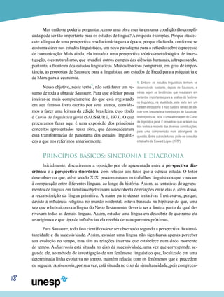 18
Mas então se poderia perguntar: como uma obra escrita em uma condição tão compli-
cada pode ser tão importante para os estudos de língua? A resposta é simples. Porque ela dis-
cute a língua de uma perspectiva revolucionária para a época; porque ela funda, conforme se
costuma dizer nos estudos linguísticos, um novo paradigma para a reflexão sobre o processo
de comunicação. Mais ainda, ela introduz uma perspectiva teórico-metodológica de inves-
tigação, o estruturalismo, que invadirá outros campos das ciências humanas, ultrapassando,
portanto, a fronteira dos estudos linguísticos. Muitos teóricos comparam, em grau de impor-
tância, as propostas de Saussure para a linguística aos estudos de Freud para a psiquiatria e
de Marx para a economia.
Nosso objetivo, neste texto1
, não será fazer um re-
sumo de toda a obra de Saussure. Para que o leitor possa
inteirar-se mais completamente do que está registrado
em seu famoso livro escrito por seus alunos, convida-
mos a fazer uma leitura da edição brasileira, cujo título
é Curso de linguística geral (SAUSSURE, 1973). O que
procuramos fazer aqui é uma exposição dos principais
conceitos apresentados nessa obra, que desencadearam
essa transformação do panorama dos estudos linguísti-
cos a que nos referimos anteriormente.
Princípios básicos: sincronia e diacronia
Inicialmente, discutiremos a oposição por ele apresentada entre a perspectiva dia-
crônica e a perspectiva sincrônica, com relação aos fatos que a ciência estuda. O leitor
deve observar que, até o século XIX, predominavam os trabalhos linguísticos que visavam
à comparação entre diferentes línguas, ao longo da história. Assim, as tentativas de agrupa-
mentos de línguas em famílias objetivavam a descoberta de relações entre elas e, além disso,
a reconstituição da língua primitiva. A maior parte dessas tentativas frustrava-se, porque,
devido à influência religiosa no mundo ocidental, estava baseada na hipótese de que, uma
vez que o hebraico era a língua do Novo Testamento, deveria ser a fonte a partir da qual de-
rivavam todas as demais línguas. Assim, estudar uma língua era descobrir de que ramo ela
se originava e que tipo de influências ela recebia de suas parentes próximas.
Para Saussure, todo fato científico deve ser observado segundo a perspectiva da simul-
taneidade e da sucessividade. Assim, estudar uma língua não significava apenas perceber
sua evolução no tempo, mas sim as relações internas que estabelece num dado momento
do tempo. A diacronia está situada no eixo da sucessividade, uma vez que corresponde, se-
gundo ele, ao método de investigação de um fenômeno linguístico que, localizado em uma
determinada linha evolutiva no tempo, mantém relação com os fenômenos que o precedem
ou seguem. A sincronia, por sua vez, está situada no eixo da simultaneidade, pois compreen-
1. Embora os estudos linguísticos tenham se
desenvolvido bastante, depois de Saussure, e
várias sejam as tendências que resultaram em
vertentes importantes para a análise do fenôme-
no linguístico, na atualidade, este texto tem um
caráter introdutório e não cuidará senão de dis-
cutir com brevidade a contribuição de Saussure,
restringindo-se, pois, a uma abordagem do Curso
de linguística geral. É proveitoso que se leiam ou-
tros textos a respeito das diversas contribuições,
para uma compreensão mais abrangente da
questão. Entre outras leituras, pode-se consultar
o trabalho de Edward Lopes (1977).
 