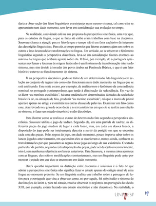 19
deria a observação dos fatos linguísticos coexistentes num mesmo sistema, tal como eles se
apresentam num dado momento, sem levar em consideração sua evolução no tempo.
Na realidade, a novidade está na sua proposta da perspectiva sincrônica, uma vez que,
para os estudos da língua, o que se fazia até então eram trabalhos com base na diacronia.
Saussure chama a atenção para o fato de que o tempo não é um fator exclusivo de interesse
das descrições linguísticas. Para ele, o tempo permite que fatores externos ajam uns sobre os
outros e isso desencadeia transformações na língua. Em verdade, ao se observar o fenômeno
linguístico segundo a perspectiva diacrônica, leva-se em consideração fatores externos ao
sistema da língua que acabam agindo sobre ela. O fato, por exemplo, de o português apre-
sentar morfemas e lexemas de origem árabe não é um fenômeno de transformação interna do
sistema, mas sim devido à invasão dos povos árabes na Península Ibérica, o que é um fator
histórico externo ao funcionamento do sistema.
Já na perspectiva sincrônica, pode-se tratar de um determinado fato linguístico em re-
lação ao conjunto de regras tais como elas funcionam num dado momento, na língua que se
está analisando. Esse seria o caso, por exemplo, de analisarmos o fenômeno da concordância
nominal no português contemporâneo, que tende à eliminação da redundância. Em vez de
se dizer “os meninos escolhidos”, há uma tendência em determinadas camadas da sociedade
brasileira de, na situação de fala, produzir “os menino escolhido”, em que a marca de plural
aparece apenas no artigo e é omitida nas outras classes de palavras. Examinar um fato como
esse, descrevendo seu grau de ocorrência e as circunstâncias em que ele se realiza em relação
ao sistema, é fazer um estudo sincrônico e não diacrônico.
Para ilustrar como se realiza o exame de determinado fato segundo a perspectiva sin-
crônica, Saussure utiliza o jogo de xadrez. Segundo ele, em uma partida de xadrez, as di-
ferentes peças do jogo mudam de lugar a cada lance, mas, em cada um desses lances, a
disposição do jogo pode ser inteiramente descrita a partir da posição em que se encontra
cada uma das peças. Pelas regras do jogo, em dado momento, pouco importa saber sobre os
lances jogados anteriormente, em que ordem eles se sucederam e, menos ainda, conhecer as
transformações por que passaram as regras desse jogo ao longo de sua existência. O estado
particular da partida, segundo certa disposição das peças, pode ser descrito sincronicamente,
isto é, sem nenhuma referência aos lances anteriores. Para Saussure, a mesma coisa acontece
com as línguas; elas sofrem modificações constantemente, mas um linguista pode optar por
mostrar o estado em que elas se encontram em dado momento.
Outra questão importante na distinção entre diacronia e sincronia é o fato de que
adotar a perspectiva sincrônica não significa fazer o estudo apenas do estágio atual de uma
língua no momento presente. Se um linguista realiza um trabalho sobre a passagem do la-
tim para o português que visa a observar como, no português, foi substituído o sistema de
declinações do latim e, para tal estudo, resolve observar os registros em português do século
XIII, por exemplo, estará fazendo um estudo sincrônico e não diacrônico. Na realidade, o
 