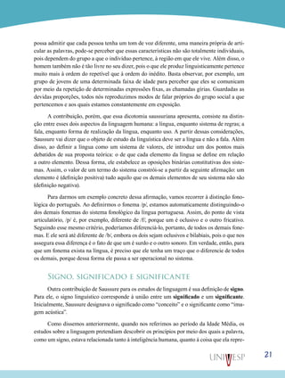 21
possa admitir que cada pessoa tenha um tom de voz diferente, uma maneira própria de arti-
cular as palavras, pode-se perceber que essas características não são totalmente individuais,
pois dependem do grupo a que o indivíduo pertence, à região em que ele vive. Além disso, o
homem também não é tão livre no seu dizer, pois o que ele produz linguisticamente pertence
muito mais à ordem do repetível que à ordem do inédito. Basta observar, por exemplo, um
grupo de jovens de uma determinada faixa de idade para perceber que eles se comunicam
por meio da repetição de determinadas expressões fixas, as chamadas gírias. Guardadas as
devidas proporções, todos nós reproduzimos modos de falar próprios do grupo social a que
pertencemos e aos quais estamos constantemente em exposição.
A contribuição, porém, que essa dicotomia saussuriana apresenta, consiste na distin-
ção entre esses dois aspectos da linguagem humana: a língua, enquanto sistema de regras; a
fala, enquanto forma de realização da língua, enquanto uso. A partir dessas considerações,
Saussure vai dizer que o objeto de estudo da linguística deve ser a língua e não a fala. Além
disso, ao definir a língua como um sistema de valores, ele introduz um dos pontos mais
debatidos de sua proposta teórica: o de que cada elemento da língua se define em relação
a outro elemento. Dessa forma, ele estabelece as oposições binárias constitutivas dos siste-
mas. Assim, o valor de um termo do sistema constrói-se a partir da seguinte afirmação: um
elemento é (definição positiva) tudo aquilo que os demais elementos de seu sistema não são
(definição negativa).
Para darmos um exemplo concreto dessa afirmação, vamos recorrer à distinção fono-
lógica do português. Ao definirmos o fonema /p/, estamos automaticamente distinguindo-o
dos demais fonemas do sistema fonológico da língua portuguesa. Assim, do ponto de vista
articulatório, /p/ é, por exemplo, diferente de /f/, porque um é oclusivo e o outro fricativo.
Seguindo esse mesmo critério, poderíamos diferenciá-lo, portanto, de todos os demais fone-
mas. E ele será até diferente de /b/, embora os dois sejam oclusivos e bilabiais, pois o que nos
assegura essa diferença é o fato de que um é surdo e o outro sonoro. Em verdade, então, para
que um fonema exista na língua, é preciso que ele tenha um traço que o diferencie de todos
os demais, porque dessa forma ele passa a ser operacional no sistema.
Signo, significado e significante
Outra contribuição de Saussure para os estudos de linguagem é sua definição de signo.
Para ele, o signo linguístico corresponde à união entre um significado e um significante.
Inicialmente, Saussure designava o significado como “conceito” e o significante como “ima-
gem acústica”.
Como dissemos anteriormente, quando nos referimos ao período da Idade Média, os
estudos sobre a linguagem pretendiam descobrir os princípios por meio dos quais a palavra,
como um signo, estava relacionada tanto à inteligência humana, quanto à coisa que ela repre-
 