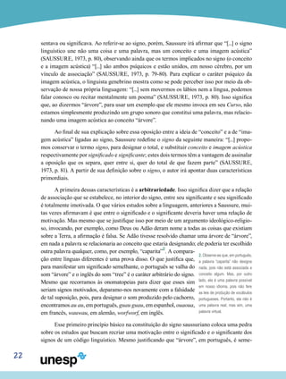 22
sentava ou significava. Ao referir-se ao signo, porém, Saussure irá afirmar que “[...] o signo
linguístico une não uma coisa e uma palavra, mas um conceito e uma imagem acústica”
(SAUSSURE, 1973, p. 80), observando ainda que os termos implicados no signo (o conceito
e a imagem acústica) “[...] são ambos psíquicos e estão unidos, em nosso cérebro, por um
vínculo de associação” (SAUSSURE, 1973, p. 79-80). Para explicar o caráter psíquico da
imagem acústica, o linguista genebrino mostra como se pode perceber isso por meio da ob-
servação de nossa própria linguagem: “[...] sem movermos os lábios nem a língua, podemos
falar conosco ou recitar mentalmente um poema” (SAUSSURE, 1973, p. 80). Isso significa
que, ao dizermos “árvore”, para usar um exemplo que ele mesmo invoca em seu Curso, não
estamos simplesmente produzindo um grupo sonoro que constitui uma palavra, mas relacio-
nando uma imagem acústica ao conceito “árvore”.
Ao final de sua explicação sobre essa oposição entre a ideia de “conceito” e a de “ima-
gem acústica” ligadas ao signo, Saussure redefine o signo da seguinte maneira: “[...] propo-
mos conservar o termo signo, para designar o total, e substituir conceito e imagem acústica
respectivamente por significado e significante; estes dois termos têm a vantagem de assinalar
a oposição que os separa, quer entre si, quer do total de que fazem parte” (SAUSSURE,
1973, p. 81). A partir de sua definição sobre o signo, o autor irá apontar duas características
primordiais.
A primeira dessas características é a arbitrariedade. Isso significa dizer que a relação
de associação que se estabelece, no interior do signo, entre seu significante e seu significado
é totalmente imotivada. O que vários estudos sobre a linguagem, anteriores a Saussure, mui-
tas vezes afirmavam é que entre o significado e o significante deveria haver uma relação de
motivação. Mas mesmo que se justifique isso por meio de um argumento ideológico-religio-
so, invocando, por exemplo, como Deus ou Adão deram nome a todas as coisas que existiam
sobre a Terra, a afirmação é falsa. Se Adão tivesse resolvido chamar uma árvore de “árvore”,
em nada a palavra se relacionaria ao conceito que estaria designando; ele poderia ter escolhido
outra palavra qualquer, como, por exemplo, “caparita”2
. A compara-
ção entre línguas diferentes é uma prova disso. O que justifica que,
para manifestar um significado semelhante, o português se valha do
som “árvore” e o inglês do som “tree” é o caráter arbitrário do signo.
Mesmo que recorramos às onomatopeias para dizer que esses sim
seriam signos motivados, deparamo-nos novamente com a falsidade
de tal suposição, pois, para designar o som produzido pelo cachorro,
encontramos au au, em português, guau guau, em espanhol, ouaoua,
em francês, wauwau, em alemão, worfworf, em inglês.
Esse primeiro princípio básico na constituição do signo saussuriano coloca uma pedra
sobre os estudos que buscam recriar uma motivação entre o significado e o significante dos
signos de um código linguístico. Mesmo justificando que “árvore”, em português, é seme-
2. Observe-se que, em português,
a palavra “caparita” não designa
nada, pois não está associada a
conceito algum. Mas, por outro
lado, ela é uma palavra possível
em nosso idioma, pois não fere
as leis de produção de vocábulos
portugueses. Portanto, ela não é
uma palavra real, mas sim, uma
palavra virtual.
 