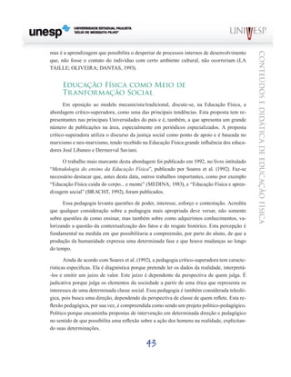 43
CONTEÚDOSEDIDÁTICADEEDUCAÇÃOFÍSICA
mas é a aprendizagem que possibilita o despertar de processos internos de desenvolvimento
que, não fosse o contato do indivíduo com certo ambiente cultural, não ocorreriam (LA
TAILLE; OLIVEIRA; DANTAS, 1993).
Educação Física como Meio de
Tranformação Social
Em oposição ao modelo mecanicista/tradicional, discute-se, na Educação Física, a
abordagem crítico-superadora, como uma das principais tendências. Esta proposta tem re-
presentantes nas principais Universidades do país e é, também, a que apresenta um grande
número de publicações na área, especialmente em periódicos especializados. A proposta
crítico-superadora utiliza o discurso da justiça social como ponto de apoio e é baseada no
marxismo e neo-marxismo, tendo recebido na Educação Física grande influência dos educa-
dores José Libaneo e Dermerval Saviani.
O trabalho mais marcante desta abordagem foi publicado em 1992, no livro intitulado
“Metodologia do ensino da Educação Física”, publicado por Soares et al. (1992). Faz-se
necessário destacar que, antes desta data, outros trabalhos importantes, como por exemplo
“Educação Física cuida do corpo... e mente” (MEDINA, 1983), e “Educação Física e apren-
dizagem social” (BRACHT, 1992), foram publicados.
Essa pedagogia levanta questões de poder, interesse, esforço e contestação. Acredita
que qualquer consideração sobre a pedagogia mais apropriada deve versar, não somente
sobre questões de como ensinar, mas também sobre como adquirimos conhecimentos, va-
lorizando a questão da contextualização dos fatos e do resgate histórico. Esta percepção é
fundamental na medida em que possibilitaria a compreensão, por parte do aluno, de que a
produção da humanidade expressa uma determinada fase e que houve mudanças ao longo
do tempo.
Ainda de acordo com Soares et al. (1992), a pedagogia crítico-superadora tem caracte-
rísticas específicas. Ela é diagnóstica porque pretende ler os dados da realidade, interpretá-
-los e emitir um juízo de valor. Este juízo é dependente da perspectiva de quem julga. É
judicativa porque julga os elementos da sociedade a partir de uma ética que representa os
interesses de uma determinada classe social. Essa pedagogia é também considerada teleoló-
gica, pois busca uma direção, dependendo da perspectiva de classe de quem reflete. Esta re-
flexão pedagógica, por sua vez, é compreendida como sendo um projeto político-pedagógico.
Político porque encaminha propostas de intervenção em determinada direção e pedagógico
no sentido de que possibilita uma reflexão sobre a ação dos homens na realidade, explicitan-
do suas determinações.
 
