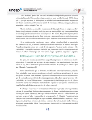 44
CONTEÚDOSEDIDÁTICADEEDUCAÇÃOFÍSICA
Até o momento, pouco tem sido feito em termos de implementação dessas ideias na
prática da Educação Física, embora haja um esforço neste sentido. Resende (1994) afirma
que “[...] os que defendem os pressupostos da perspectiva dialética ou histórico crítica ainda
não deram contribuições relevantes no sentido da elaboração didático-pedagógica, de modo
a subsidiar a prática educativa” (p. 34).
Quanto à seleção de conteúdos para as aulas de Educação Física, os adeptos da abor-
dagem propõem que se considere a relevância social dos conteúdos, sua contemporaneidade
e sua adequação às características sociocognitivas dos alunos. Enquanto organização do
currículo, ressaltam que é preciso fazer com que o aluno confronte os conhecimentos do
senso comum com o conhecimento científico, para ampliar o seu acervo de conhecimento.
Deve, também, evitar o ensino por etapas e adotar a simultaneidade na transmissão
dos conteúdos, ou seja, os mesmos conteúdos devem ser trabalhados de maneira mais apro-
fundada ao longo das séries, sem a visão de pré-requisitos. Nas palavras dos autores; a Edu-
cação Física é entendida como uma disciplina que trata de um tipo de conhecimento deno-
minado de cultura corporal que tem como temas, o jogo, a ginástica, o esporte e a capoeira.
Educação Física na Perspectiva da Cultura
Em geral, não paramos para refletir o que justifica a presença de determinada discipli-
na na escola. A impressão que se tem é a de que a resposta a esse questionamento é um tanto
óbvia, ou seja, não se trata de um questionamento relevante. A questão que se coloca é: para
que Educação Física na escola?
Vimos anteriormente que há diferentes possibilidades para responder a essa pergunta.
Com a tradição, poderíamos responder para: divertir; auxiliar na aprendizagem de outras
disciplinas escolares; ainda, melhorar a qualidade do movimento ou auxiliar na transforma-
ção da sociedade, ou na melhoria da saúde da população. Ufa... Para que serve mesmo Edu-
cação Física na escola? Muitos autores e propostas têm defendido a perspectiva da cultura,
justamente é esta que defendemos neste trabalho. Vejamos o que significa compreender o
papel da Educação Física na perspectiva da cultura corporal.
A Educação Física trata na escola de transmitir às novas gerações um rico patrimônio
cultural da humanidade ligado aos jogos e esportes, às danças e ginásticas que demoraram
séculos para serem construídos. Ou seja, trata-se de ensinar práticas e conhecimentos que
merecem ser preservadas e transmitidas às novas gerações. A Educação Física possui uma
tradição e um conhecimento ligado ao jogo, ao esporte, à luta (que inclui a capoeira), à dança,
à ginástica, às práticas circenses, às práticas corporais alternativas, às atividades físicas de
aventura e aos exercícios físicos. Esses podem ser considerados os conteúdos da Educação
Física na escola.
 