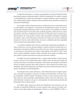 46
CONTEÚDOSEDIDÁTICADEEDUCAÇÃOFÍSICA
É importante diversificar as vivências experimentadas nas aulas de Educação Física,
para além dos esportes tradicionais (futebol, voleibol ou basquetebol). Na verdade, a inclusão
e a possibilidade das vivências de outras práticas corporais (ginásticas, jogos, brincadeiras,
lutas, danças) podem facilitar a adesão do aluno na medida em que aumentam as chances de
uma possível identificação.
Por exemplo, a mídia é bastante presente no cotidiano dos jovens, transmitindo concei-
tos, alimentando o seu imaginário e construindo um entendimento de mundo. Os meios de
comunicação transmitem informações sobre os novos esportes, novos produtos de consumo,
aulas de ginástica pela TV, discussões sobre o perfil dos jogadores, análises técnicas e táticas
dos esportes, entre outras. Também através da mídia, são vinculados valores a respeito de pa-
drões de beleza e de “corpo perfeito”, estética, saúde, sexualidade, desempenho, competição
exacerbada e outros. Essas informações, entretanto, nem sempre são corretas ou adequadas
do ponto de vista dos valores democráticos, mas elas se sobrepõem pela baixa capacidade
crítica da maioria dos telespectadores e leitores.
As temáticas abordadas pelos meios de comunicação representam preocupações co-
muns a todo jovem e, por isso, precisam adentrar o contexto escolar de tal modo que os co-
nhecimentos construídos possibilitem uma análise crítica dos valores sociais que acabam por
se transformar em instrumentos de exclusão e discriminação social (BETTI, 1998). Assim
como as demais disciplinas escolares, caberá à Educação Física manter um diálogo crítico
com a mídia, trazendo-a para dentro da escola para discussão e reflexão.
No âmbito das aulas de Educação Física, os alunos podem também vivenciar ativida-
des que os levem a ter um conhecimento sobre o próprio corpo, que priorizem a prática de
exercícios mais lentos, com ênfase na respiração e relaxamento, que enfoquem as dimensões
do lazer, da saúde e do prazer. Desse modo, permite-se a eles reconhecer seus limites e pos-
sibilidades, além de lhes proporcionar uma relação com possíveis discussões promovidas em
projetos disciplinares e/ou interdisciplinares.
Na Educação Física, muitos professores, ainda influenciados pela concepção esporti-
vista, continuam restringindo as suas aulas aos esportes mais tradicionais, como por exem-
plo, basquetebol, voleibol e futebol. Não bastasse este fato, é muito comum que estes conte-
údos esportivos sejam transmitidos superficialmente, apenas na ótica do saber fazer, o que
acaba limitando a perspectiva do que se ensina/aprende, do conhecimento produzido pela
humanidade sobre a cultura corporal.
Na verdade, alguns aspectos da cultura são reconhecidos como relevantes e por isso
têm lugar na transmissão deliberada na escola, enquanto outros aspectos da cultura cons-
tituem-se como objeto apenas de aprendizagem informal ou oculta (FORQUIN, 1993), e é
 