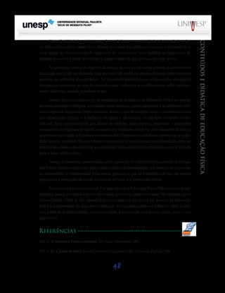 48
CONTEÚDOSEDIDÁTICADEEDUCAÇÃOFÍSICA
Outra finalidade é a prática como forma de lazer, como atividade relacionada à vivên-
cia lúdica realizada no tempo livre. Assim, no ensino das práticas corporais, o professor deve
estar atento ao fornecimento de repertório de movimento, mas também ao tratamento de
atitudes para com o lazer, bem como a compreensão do que venha a ser esse termo.
A apreciação crítica do esporte, da dança, do circo e de outras práticas é uma terceira
finalidade que pode ser buscada, seja por meio da mídia ou mesmo daquela corporalmente
presente no ambiente do espetáculo. Tal finalidade demanda uma compreensão abrangente
das práticas corporais, no que diz respeito a sua vivência e ao conhecimento sobre determi-
nantes culturais, sociais, econômicos etc.
Assim, deverá compor o rol de conteúdos da disciplina da Educação Física na escola,
em uma dimensão biológica: as relações entre nutrição, gasto energético e as diferentes prá-
ticas corporais, bem como entre exercício, lesões e uso de anabolizantes; o desenvolvimento
das capacidades físicas; e a melhoria da saúde e da estética. Já em uma dimensão socio-
cultural, deve ser esclarecido aos alunos as relações entre esporte, sociedade e interesses
econômicos; a organização social, o esporte e a violência; o esporte com intenções de lazer e
de profissionalização; a história e o contexto das diferentes modalidades esportivas; a quali-
dade de vida, atividade física e contexto sociocultural; as diferenças e similaridades entre as
práticas dos jogos e dos esportes; as adaptações necessárias para a prática do esporte voltado
para o lazer, entre outros.
Assim, se fossemos questionados sobre quais são os objetivos para o ensino de Educa-
ção Física, diríamos que é um patrimônio cultural da humanidade que merece ser preserva-
do, transmitido e transformado pelas novas gerações e que as finalidades de seu em ensino
perpassam a promoção da saúde, a vivência do lazer e a apreciação crítica.
Retornemos à pergunta inicial: Em que consiste a Educação Física? Há inúmeras possi-
bilidades para a disciplina a serem discutidas, sobretudo, implementadas. Na verdade, como
afirma Daólio (2004, p. 10), considerá-la na perspectiva da cultura faz avançar na Educação
Física a compreensão de aspectos simbólicos, estimulando estudos e reflexões sobre a esté-
tica, a beleza, a subjetividade, a expressividade, a sua relação com a arte, enfim, sobre o seu
significado.
Referências
BETTI, M. Educação Física e sociedade. São Paulo: Movimento, 1991.
BETTI, M. A janela de vidro: Esporte, televisão e Educação Física. Campinas: Papirus, 1998.
Saiba Mais
Saiba Mais
 