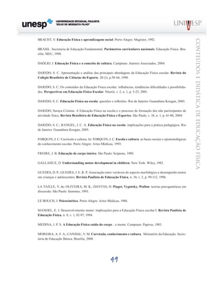 49
CONTEÚDOSEDIDÁTICADEEDUCAÇÃOFÍSICA
BRACHT, V. Educação Física e aprendizagem social. Porto Alegre: Magister, 1992.
BRASIL. Secretaria de Educação Fundamental. Parâmetros curriculares nacionais: Educação Física. Bra-
sília: MEC, 1998.
DAÓLIO, J. Educação Física e o conceito de cultura. Campinas: Autores Associados, 2004.
DARIDO, S. C. Apresentação e análise das principais abordagens da Educação Física escolar. Revista do
Colégio Brasileiro de Ciências do Esporte, 20 (1), p.58-66, 1998.
DARIDO, S. C. Os conteúdos da Educação Física escolar: influências, tendências dificuldades e possibilida-
des. Perspectivas em Educação Física Escolar. Niterói, v. 2, n. 1, p. 5-25, 2001.
DARIDO, S. C. Educação Física na escola: questões e reflexões. Rio de Janeiro: Guanabara Koogan, 2003.
DARIDO, Suraya Cristina. A Educação Física na escola e o processo de formação dos não participantes de
atividade física. Revista Brasileira de Educação Física e Esportes. São Paulo, v. 18, n. 1, p. 61-80, 2004.
DARIDO, S. C.; RANGEL, I. C. A. Educação Física na escola: implicações para a prática pedagógica. Rio
de Janeiro: Guanabara Koogan, 2005.
FORQUIN, J. C. Currículo e cultura. In: FORQUIN, J. C. Escola e cultura: as bases sociais e epistemológicas
do conhecimento escolar. Porto Alegre: Artes Médicas, 1993.
FREIRE, J. B. Educação de corpo inteiro. São Paulo: Scipione, 1989.
GALLAHUE, D. Understanding motor development in children. New York: Wiley, 1982.
GUEDES, D. P.; GUEDES, J. E. R. P. Associação entre variáveis do aspecto morfológico e desempenho motor
em crianças e adolescentes. Revista Paulista de Educação Física, n. 10, v. 2, p. 99-112, 1996.
LA TAILLE, Y. de; OLIVEIRA, M. K.; DANTAS, H. Piaget, Vygotsky, Wallon: teorias psicogenéticas em
discussão. São Paulo: Summus, 1993.
LE BOUCH, J. Psicocinética. Porto Alegre: Artes Médicas, 1986.
MANOEL, E. J. Desenvolvimento motor: implicações para a Educação Física escolar I. Revista Paulista de
Educação Física, n. 8, v. 1, 82-97, 1994.
MEDINA, J. P. S. A Educação Física cuida do corpo... e mente. Campinas: Papirus, 1983.
MOREIRA, A. F. A.; CANDAU, V. M. Currículo, conhecimento e cultura. Ministério da Educação. Secre-
taria de Educação Básica, Brasília, 2008.
 