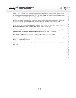 50
CONTEÚDOSEDIDÁTICADEEDUCAÇÃOFÍSICA
NAHAS, M. V. Educação Física no ensino médio: educação para um estilo de vida ativo no terceiro milênio.
In: Seminário de Educação Física Escolar, 4., 1997, São Paulo. Anais... São Paulo: Escola de Educação Física
e Esporte da Universidade de São Paulo, 1997. p. 17-20.
PALMA, Alexandre. Atividade física, no processo saúde-doença e condições socioeconômicas: uma revisão
de literatura. Revista Paulista de Educação Física. São Paulo, v. 14, n. 1, p. 97-106, jan./jun., 2000.
RESENDE, H. G. Tendências pedagógicas da Educação Física escolar. In: RESENDE, H. G.; VOTRE, S.
Ensaios sobre Educação Física, esporte e lazer. Rio de Janeiro: SBDEF, 1994.
SÃO PAULO (ESTADO). Secretaria da Educação. Coordenadoria de Estudos e Normas Pedagógicas. Pro-
posta curricular para o ensino de Educação Física no 1º grau. São Paulo: CENP, 1990.
SOARES, C. et al. Metodologia do ensino da educação física. São Paulo: Cortez, 1992.
SOARES, C. L. Educação Física escolar: conhecimento e especificidade. Revista Paulista de Educação
Física, p.6-12, 1996. Suplemento 2.
TANI, G. et al. Educação Física escolar: fundamentos de uma abordagem desenvolvimentista. São Paulo:
EPU, 1988.
 