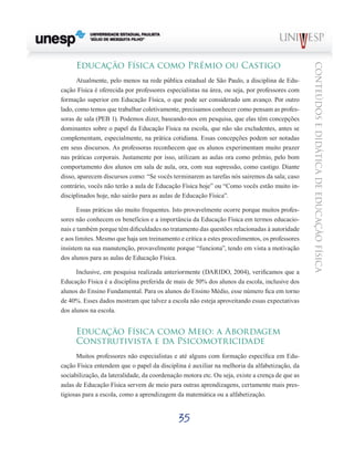 35
CONTEÚDOSEDIDÁTICADEEDUCAÇÃOFÍSICA
Educação Física como Prêmio ou Castigo
Atualmente, pelo menos na rede pública estadual de São Paulo, a disciplina de Edu-
cação Física é oferecida por professores especialistas na área, ou seja, por professores com
formação superior em Educação Física, o que pode ser considerado um avanço. Por outro
lado, como temos que trabalhar coletivamente, precisamos conhecer como pensam as profes-
soras de sala (PEB 1). Podemos dizer, baseando-nos em pesquisa, que elas têm concepções
dominantes sobre o papel da Educação Física na escola, que não são excludentes, antes se
complementam, especialmente, na prática cotidiana. Essas concepções podem ser notadas
em seus discursos. As professoras reconhecem que os alunos experimentam muito prazer
nas práticas corporais. Justamente por isso, utilizam as aulas ora como prêmio, pelo bom
comportamento dos alunos em sala de aula, ora, com sua supressão, como castigo. Diante
disso, aparecem discursos como: “Se vocês terminarem as tarefas nós sairemos da sala; caso
contrário, vocês não terão a aula de Educação Física hoje” ou “Como vocês estão muito in-
disciplinados hoje, não sairão para as aulas de Educação Física”.
Essas práticas são muito frequentes. Isto provavelmente ocorre porque muitos profes-
sores não conhecem os benefícios e a importância da Educação Física em termos educacio-
nais e também porque têm dificuldades no tratamento das questões relacionadas à autoridade
e aos limites. Mesmo que haja um treinamento e crítica a estes procedimentos, os professores
insistem na sua manutenção, provavelmente porque “funciona”, tendo em vista a motivação
dos alunos para as aulas de Educação Física.
Inclusive, em pesquisa realizada anteriormente (DARIDO, 2004), verificamos que a
Educação Física é a disciplina preferida de mais de 50% dos alunos da escola, inclusive dos
alunos do Ensino Fundamental. Para os alunos do Ensino Médio, esse número fica em torno
de 40%. Esses dados mostram que talvez a escola não esteja aproveitando essas expectativas
dos alunos na escola.
Educação Física como Meio: a Abordagem
Construtivista e da Psicomotricidade
Muitos professores não especialistas e até alguns com formação específica em Edu-
cação Física entendem que o papel da disciplina é auxiliar na melhoria da alfabetização, da
sociabilização, da lateralidade, da coordenação motora etc. Ou seja, existe a crença de que as
aulas de Educação Física servem de meio para outras aprendizagens, certamente mais pres-
tigiosas para a escola, como a aprendizagem da matemática ou a alfabetização.
 