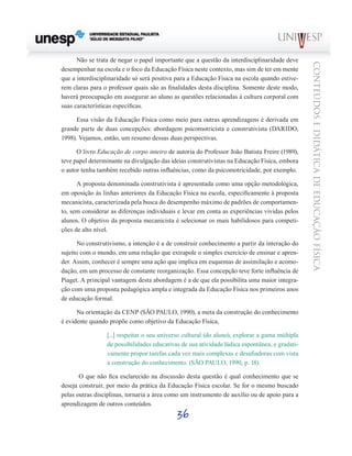 36
CONTEÚDOSEDIDÁTICADEEDUCAÇÃOFÍSICA
Não se trata de negar o papel importante que a questão da interdisciplinaridade deve
desempenhar na escola e o foco da Educação Física neste contexto, mas sim de ter em mente
que a interdisciplinaridade só será positiva para a Educação Física na escola quando estive-
rem claras para o professor quais são as finalidades desta disciplina. Somente deste modo,
haverá preocupação em assegurar ao aluno as questões relacionadas à cultura corporal com
suas características específicas.
Essa visão da Educação Física como meio para outras aprendizagens é derivada em
grande parte de duas concepções: abordagem psicomotricista e construtivista (DARIDO,
1998). Vejamos, então, um resumo dessas duas perspectivas.
O livro Educação de corpo inteiro de autoria do Professor João Batista Freire (1989),
teve papel determinante na divulgação das ideias construtivistas na Educação Física, embora
o autor tenha também recebido outras influências, como da psicomotricidade, por exemplo.
A proposta denominada construtivista é apresentada como uma opção metodológica,
em oposição às linhas anteriores da Educação Física na escola, especificamente à proposta
mecanicista, caracterizada pela busca do desempenho máximo de padrões de comportamen-
to, sem considerar as diferenças individuais e levar em conta as experiências vividas pelos
alunos. O objetivo da proposta mecanicista é selecionar os mais habilidosos para competi-
ções de alto nível.
No construtivismo, a intenção é a de construir conhecimento a partir da interação do
sujeito com o mundo, em uma relação que extrapole o simples exercício de ensinar e apren-
der. Assim, conhecer é sempre uma ação que implica em esquemas de assimilação e acomo-
dação, em um processo de constante reorganização. Essa concepção teve forte influência de
Piaget. A principal vantagem desta abordagem é a de que ela possibilita uma maior integra-
ção com uma proposta pedagógica ampla e integrada da Educação Física nos primeiros anos
de educação formal.
Na orientação da CENP (SÃO PAULO, 1990), a meta da construção do conhecimento
é evidente quando propõe como objetivo da Educação Física,
[...] respeitar o seu universo cultural (do aluno), explorar a gama múltipla
de possibilidades educativas de sua atividade lúdica espontânea, e gradati-
vamente propor tarefas cada vez mais complexas e desafiadoras com vista
a construção do conhecimento. (SÃO PAULO, 1990, p. 18).
O que não fica esclarecido na discussão desta questão é qual conhecimento que se
deseja construir, por meio da prática da Educação Física escolar. Se for o mesmo buscado
pelas outras disciplinas, tornaria a área como um instrumento de auxílio ou de apoio para a
aprendizagem de outros conteúdos.
 