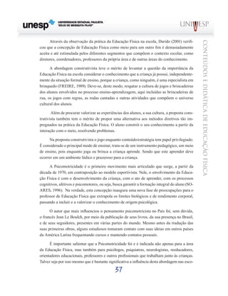 37
CONTEÚDOSEDIDÁTICADEEDUCAÇÃOFÍSICA
Através da observação da prática da Educação Física na escola, Darido (2001) verifi-
cou que a concepção de Educação Física como meio para um outro fim é demasiadamente
aceita e até estimulada pelos diferentes segmentos que compõem o contexto escolar, como
diretores, coordenadores, professores da própria área e de outras áreas do conhecimento.
A abordagem construtivista teve o mérito de levantar a questão da importância da
Educação Física na escola considerar o conhecimento que a criança já possui, independente-
mente da situação formal de ensino, porque a criança, como ninguém, é uma especialista em
brinquedo (FREIRE, 1989). Deve-se, deste modo, resgatar a cultura de jogos e brincadeiras
dos alunos envolvidos no processo ensino-aprendizagem, aqui incluídas as brincadeiras de
rua, os jogos com regras, as rodas cantadas e outras atividades que compõem o universo
cultural dos alunos.
Além de procurar valorizar as experiências dos alunos, a sua cultura, a proposta cons-
trutivista também tem o mérito de propor uma alternativa aos métodos diretivos tão im-
pregnados na prática da Educação Física. O aluno constrói o seu conhecimento a partir da
interação com o meio, resolvendo problemas.
Na proposta construtivista o jogo enquanto conteúdo/estratégia tem papel privilegiado.
É considerado o principal modo de ensinar, trata-se de um instrumento pedagógico, um meio
de ensino, pois enquanto joga ou brinca a criança aprende. Sendo que este aprender deve
ocorrer em um ambiente lúdico e prazeroso para a criança.
A Psicomotricidade é o primeiro movimento mais articulado que surge, a partir da
década de 1970, em contraposição ao modelo esportivista. Nele, o envolvimento da Educa-
ção Física é com o desenvolvimento da criança, com o ato de aprender, com os processos
cognitivos, afetivos e psicomotores, ou seja, busca garantir a formação integral do aluno (SO-
ARES, 1996). Na verdade, esta concepção inaugura uma nova fase de preocupações para o
professor de Educação Física que extrapola os limites biológicos e de rendimento corporal,
passando a incluir e a valorizar o conhecimento de origem psicológica.
O autor que mais influenciou o pensamento psicomotricista no País foi, sem dúvida,
o francês Jean Le Boulch, por meio da publicação de seus livros, da sua presença no Brasil,
e de seus seguidores, presentes em várias partes do mundo. Mesmo antes da tradução das
suas primeiras obras, alguns estudiosos tomaram contato com suas ideias em outros países
da América Latina frequentando cursos e mantendo contatos pessoais.
É importante salientar que a Psicomotricidade foi e é indicada não apenas para a área
da Educação Física, mas também para psicólogos, psiquiatras, neurologistas, reeducadores,
orientadores educacionais, professores e outros profissionais que trabalham junto às crianças.
Talvez seja por isso mesmo que é bastante significativa a influência desta abordagem nas esco-
 