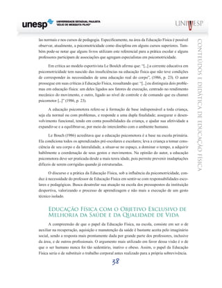 38
CONTEÚDOSEDIDÁTICADEEDUCAÇÃOFÍSICA
las normais e nos cursos de pedagogia. Especificamente, na área da Educação Física é possível
observar, atualmente, a psicomotricidade como disciplina em alguns cursos superiores. Tam-
bém pode-se notar que alguns livros utilizam este referencial para a prática escolar e alguns
professores participam de associações que agregam especialistas em psicomotricidade.
Em crítica ao modelo esportivista Le Boulch afirma que: “[...] a corrente educativa em
psicomotricidade tem nascido das insuficiências na educação física que não teve condições
de corresponder às necessidades de uma educação real do corpo”, (1986, p. 23). O autor
prossegue em suas críticas à Educação Física, ressaltando que: “[...] eu distinguia dois proble-
mas em educação física: um deles ligados aos fatores de execução, centrado no rendimento
mecânico do movimento, e outro, ligado ao nível de controle e de comando que eu chamei
psicomotor [...]” (1986, p. 23).
A educação psicomotora refere-se à formação de base indispensável a toda criança,
seja ela normal ou com problemas, e responde a uma dupla finalidade; assegurar o desen-
volvimento funcional, tendo em conta possibilidades da criança, e ajudar sua afetividade a
expandir-se e a equilibrar-se, por meio do intercâmbio com o ambiente humano.
Le Bouch (1986) acreditava que a educação psicomotora é a base na escola primária.
Ela condiciona todos os aprendizados pré-escolares e escolares; leva a criança a tomar cons-
ciência de seu corpo e da lateralidade, a situar-se no espaço, a dominar o tempo, a adquirir
habilmente a coordenação de seus gestos e movimentos. Na opinião do autor, a educação
psicomotora deve ser praticada desde a mais tenra idade, pois permite prevenir inadaptações
difíceis de serem corrigidas quando já estruturadas.
O discurso e a prática da Educação Física, sob a influência da psicomotricidade, con-
duz à necessidade do professor de Educação Física em sentir-se com responsabilidades esco-
lares e pedagógicas. Busca desatrelar sua atuação na escola dos pressupostos da instituição
desportiva, valorizando o processo de aprendizagem e não mais a execução de um gesto
técnico isolado.
Educação Física com o Objetivo Exclusivo de
Melhoria da Saúde e da Qualidade de Vida
A compreensão de que o papel da Educação Física, na escola, consiste em ser o de
auxiliar na recuperação, aquisição e manutenção da saúde é bastante aceita pelo imaginário
social, sendo a resposta mais prontamente dada por grande parte dos professores, inclusive
da área, e de outros profissionais. O argumento mais utilizado em favor dessa visão é o de
que o ser humano nunca foi tão sedentário, inativo e obeso. Assim, o papel da Educação
Física seria o de substituir o trabalho corporal antes realizado para a própria sobrevivência.
 