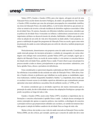 39
CONTEÚDOSEDIDÁTICADEEDUCAÇÃOFÍSICA
Nahas (1997), Guedes e Guedes (1996), para citar alguns, advogam em prol de uma
Educação Física escolar dentro da matriz biológica, da saúde e da qualidade de vida. Guedes
e Guedes (1996) ressaltam que uma das principais preocupações da comunidade científica,
nas áreas da Educação Física e da saúde pública, é a de levantar alternativas que possam au-
xiliar na tentativa de reverter a elevada incidência de distúrbios orgânicos associados à falta
de atividade física. Os autores, baseados em diferentes trabalhos americanos, entendem que
as práticas de atividade física vivenciadas na infância e adolescência caracterizam-se como
importantes atributos no desenvolvimento de atitudes, habilidades e hábitos que podem au-
xiliar na adoção de um estilo de vida ativo fisicamente na idade adulta. Como proposta, su-
gerem a redefinição do papel dos programas de Educação Física na escola, agora como meio
de promoção da saúde ou como indicação para um estilo de vida ativa, também proposta por
Nahas (1997).
Particularmente, denominamos esta proposta como de saúde renovada. Consideramos
saúde renovada porque ela incorpora princípios e cuidados já consagrados em outras abor-
dagens com enfoque mais sociocultural, quando Nahas (1997), por exemplo, sugere que o
objetivo da Educação Física, na escola de ensino médio, é o de ensinar os conceitos básicos
da relação entre atividade física, aptidão física e saúde. O autor observa que esta perspectiva
procura atender a todos os alunos, principalmente os que mais necessitam: sedentários, com
baixa aptidão física, obesos e portadores de deficiências.
Estas considerações se aproximam daquelas explicitadas por Betti (1991) quando o autor
faz referências à necessidade da não exclusão nas aulas de Educação Física. Além disso, Gue-
des e Guedes criticam os professores que trabalham na escola apenas as modalidades espor-
tivas tradicionais; voleibol, basquetebol, handebol e futebol, “[...] impedindo, desse modo, que
os escolares tivessem acesso às atividades esportivas alternativas que eventualmente possam
apresentar uma maior aderência a sua prática fora do ambiente escola [...]” (1996, p. 55).
Os autores consideram que as atividades esportivas são menos interessantes para a
promoção da saúde, devido à dificuldade no alcance das adaptações fisiológicas e porque não
prediz sua prática ao longo de toda a vida.
Guedes e Guedes (1996), assim como Nahas (1997), ressaltam a importância das in-
formações e conceitos relacionados à aptidão física e saúde. A adoção dessas estratégias de
ensino contempla não apenas os aspectos práticos, mas também, a abordagem de conceitos
e princípios teóricos que proporcionem subsídios aos escolares, no sentido de tomarem deci-
sões quanto à adoção de hábitos saudáveis de atividade física ao longo de toda vida.
Muitas críticas são tecidas a essa visão de saúde renovada na Educação Física escolar.
Palma (2000), um dos críticos, por exemplo, aponta que o conceito de saúde não deve estar
 