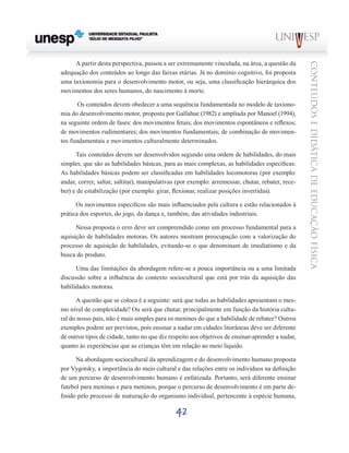 42
CONTEÚDOSEDIDÁTICADEEDUCAÇÃOFÍSICA
A partir desta perspectiva, passou a ser extremamente vinculada, na área, a questão da
adequação dos conteúdos ao longo das faixas etárias. Já no domínio cognitivo, foi proposta
uma taxionomia para o desenvolvimento motor, ou seja, uma classificação hierárquica dos
movimentos dos seres humanos, do nascimento à morte.
Os conteúdos devem obedecer a uma sequência fundamentada no modelo de taxiono-
mia do desenvolvimento motor, proposta por Gallahue (1982) e ampliada por Manoel (1994),
na seguinte ordem de fases: dos movimentos fetais; dos movimentos espontâneos e reflexos;
de movimentos rudimentares; dos movimentos fundamentais; de combinação de movimen-
tos fundamentais e movimentos culturalmente determinados.
Tais conteúdos devem ser desenvolvidos segundo uma ordem de habilidades, do mais
simples, que são as habilidades básicas, para as mais complexas, as habilidades específicas.
As habilidades básicas podem ser classificadas em habilidades locomotoras (por exemplo:
andar, correr, saltar, saltitar), manipulativas (por exemplo: arremessar, chutar, rebater, rece-
ber) e de estabilização (por exemplo: girar, flexionar, realizar posições invertidas).
Os movimentos específicos são mais influenciados pela cultura e estão relacionados à
prática dos esportes, do jogo, da dança e, também, das atividades industriais.
Nessa proposta o erro deve ser compreendido como um processo fundamental para a
aquisição de habilidades motoras. Os autores mostram preocupação com a valorização do
processo de aquisição de habilidades, evitando-se o que denominam de imediatismo e da
busca do produto.
Uma das limitações da abordagem refere-se a pouca importância ou a uma limitada
discussão sobre a influência do contexto sociocultural que está por trás da aquisição das
habilidades motoras.
A questão que se coloca é a seguinte: será que todas as habilidades apresentam o mes-
mo nível de complexidade? Ou será que chutar, principalmente em função da história cultu-
ral do nosso país, não é mais simples para os meninos do que a habilidade de rebater? Outros
exemplos podem ser previstos, pois ensinar a nadar em cidades litorâneas deve ser diferente
de outros tipos de cidade, tanto no que diz respeito aos objetivos de ensinar-aprender a nadar,
quanto às experiências que as crianças têm em relação ao meio líquido.
Na abordagem sociocultural da aprendizagem e do desenvolvimento humano proposta
por Vygotsky, a importância do meio cultural e das relações entre os indivíduos na definição
de um percurso de desenvolvimento humano é enfatizada. Portanto, será diferente ensinar
futebol para meninas e para meninos, porque o percurso de desenvolvimento é em parte de-
finido pelo processo de maturação do organismo individual, pertencente à espécie humana,
 