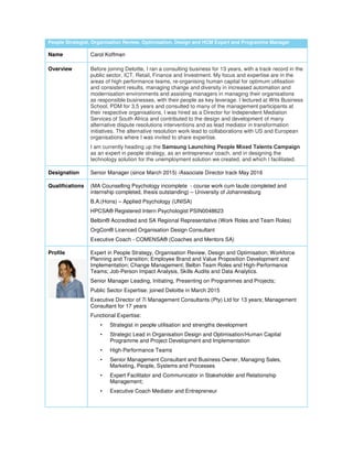 People Strategist, Organisation Review, Optimisation, Design and HCM Expert and Programme Manager
Name Carol Koffman
Overview Before joining Deloitte, I ran a consulting business for 13 years, with a track record in the
public sector, ICT, Retail, Finance and Investment. My focus and expertise are in the
areas of high performance teams, re-organising human capital for optimum utilisation
and consistent results, managing change and diversity in increased automation and
modernisation environments and assisting managers in managing their organisations
as responsible businesses, with their people as key leverage. I lectured at Wits Business
School, PDM for 3,5 years and consulted to many of the management participants at
their respective organisations, I was hired as a Director for Independent Mediation
Services of South Africa and contributed to the design and development of many
alternative dispute resolutions interventions and as lead mediator in transformation
initiatives. The alternative resolution work lead to collaborations with US and European
organisations where I was invited to share expertise.
I am currently heading up the Samsung Launching People Mixed Talents Campaign
as an expert in people strategy, as an entrepreneur coach, and in designing the
technology solution for the unemployment solution we created, and which I facilitated.
Designation Senior Manager (since March 2015) /Associate Director track May 2016
Qualifications (MA Counselling Psychology incomplete - course work cum laude completed and
internship completed, thesis outstanding) – University of Johannesburg
B.A.(Hons) – Applied Psychology (UNISA)
HPCSA® Registered Intern Psychologist PSIN0048623
Belbin® Accredited and SA Regional Representative (Work Roles and Team Roles)
OrgCon® Licenced Organisation Design Consultant
Executive Coach - COMENSA® (Coaches and Mentors SA)
Profile Expert in People Strategy, Organisation Review, Design and Optimisation; Workforce
Planning and Transition; Employee Brand and Value Proposition Development and
Implementation; Change Management; Belbin Team Roles and High-Performance
Teams; Job-Person Impact Analysis, Skills Audits and Data Analytics.
Senior Manager Leading, Initiating, Presenting on Programmes and Projects;
Public Sector Expertise; joined Deloitte in March 2015
Executive Director of 7i Management Consultants (Pty) Ltd for 13 years; Management
Consultant for 17 years
Functional Expertise:
• Strategist in people utilisation and strengths development
• Strategic Lead in Organisation Design and Optimisation/Human Capital
Programme and Project Development and Implementation
• High-Performance Teams
• Senior Management Consultant and Business Owner, Managing Sales,
Marketing, People, Systems and Processes
• Expert Facilitator and Communicator in Stakeholder and Relationship
Management;
• Executive Coach Mediator and Entrepreneur
 