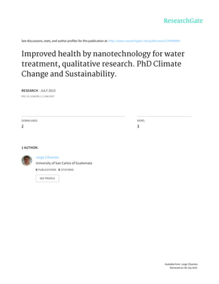 See	discussions,	stats,	and	author	profiles	for	this	publication	at:	http://www.researchgate.net/publication/279590064
Improved	health	by	nanotechnology	for	water
treatment,	qualitative	research.	PhD	Climate
Change	and	Sustainability.
RESEARCH	·	JULY	2015
DOI:	10.13140/RG.2.1.1940.5927
DOWNLOADS
2
VIEWS
3
1	AUTHOR:
Jorge	Cifuentes
University	of	San	Carlos	of	Guatemala
6	PUBLICATIONS			6	CITATIONS			
SEE	PROFILE
Available	from:	Jorge	Cifuentes
Retrieved	on:	06	July	2015
 