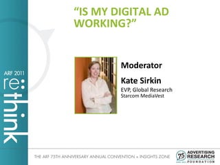 “IS MY DIGITAL AD
WORKING?”


        Moderator
        Kate Sirkin
        EVP, Global Research
        Starcom MediaVest
 