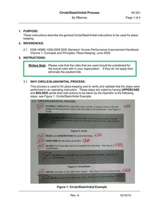 Circle/Slash/Initial Process WI 001
By RBarnes Page 1 of 4
Rev. A 12/16/15
1. PURPOSE:
These instructions describe the general Circle/Slash/Initial instructions to be used for place
keeping.
2. REFERENCES:
DOE-HDBK-1028-2009 DOE Standard: Human Performance Improvement Handbook2.1
Volume 1: Concepts and Principles, Place-Keeping, June 2009.
3. INSTRUCTIONS:
WHY CIRCLE/SLASH/INITIAL PROCESS:3.1
This process is used to for place keeping and to verify and validate that the steps were
performed in an operating instruction. These steps are noted by having UPPERCASE
and BOLDED words that note actions to be taken by the Operator is the following
steps, see Figure 1: Circle/Slash/Initial Example.
Figure 1: Circle/Slash/Initial Example
Writers Note: Please note that the roles that are used should be substituted for
the actual roles with in your organization. If they do not apply then
eliminate the position/role.
 