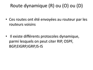Route dynamique (R) ou (O) ou (D)
• Ces routes ont été envoyées au routeur par les
routeurs voisins
• Il existe différents protocoles dynamique,
parmi lesquels on peut citer RIP, OSPF,
BGP,EIGRP,IGRP,IS-IS
 