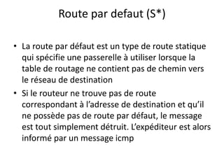 Route par defaut (S*)
• La route par défaut est un type de route statique
qui spécifie une passerelle à utiliser lorsque la
table de routage ne contient pas de chemin vers
le réseau de destination
• Si le routeur ne trouve pas de route
correspondant à l’adresse de destination et qu’il
ne possède pas de route par défaut, le message
est tout simplement détruit. L’expéditeur est alors
informé par un message icmp
 