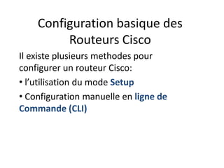 Configuration basique des
Routeurs Cisco
Il existe plusieurs methodes pour
configurer un routeur Cisco:
• l’utilisation du mode Setup
• Configuration manuelle en ligne de
Commande (CLI)
 