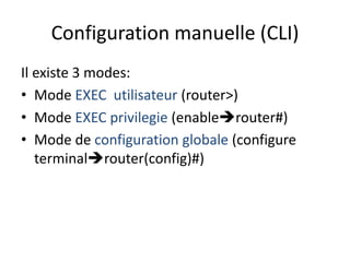 Configuration manuelle (CLI)
Il existe 3 modes:
• Mode EXEC utilisateur (router>)
• Mode EXEC privilegie (enablerouter#)
• Mode de configuration globale (configure
terminalrouter(config)#)
 