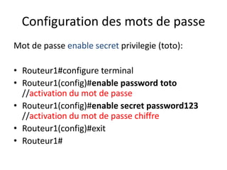Configuration des mots de passe
Mot de passe enable secret privilegie (toto):
• Routeur1#configure terminal
• Routeur1(config)#enable password toto
//activation du mot de passe
• Routeur1(config)#enable secret password123
//activation du mot de passe chiffre
• Routeur1(config)#exit
• Routeur1#
 