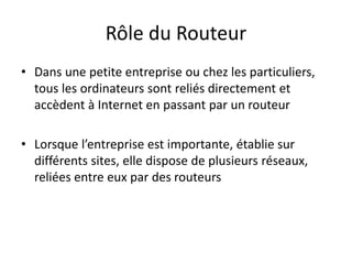 Rôle du Routeur
• Dans une petite entreprise ou chez les particuliers,
tous les ordinateurs sont reliés directement et
accèdent à Internet en passant par un routeur
• Lorsque l’entreprise est importante, établie sur
différents sites, elle dispose de plusieurs réseaux,
reliées entre eux par des routeurs
 