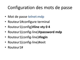 Configuration des mots de passe
• Mot de passe telnet:mdp
• Routeur1#configure terminal
• Routeur1(config)#line vty 0 4
• Routeur1(config-line)#password mdp
• Routeur1(config-line)#login
• Routeur1(config-line)#exit
• Routeur1#
 