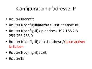 Configuration d’adresse IP
• Router1#conf t
• Router1(config)#interface FastEthernet0/0
• Router1(config-if)#ip address 192.168.2.3
255.255.255.0
• Router1(config-if)#no shutdown//pour activer
la liaison
• Router1(config-if)#exit
• Router1#
 