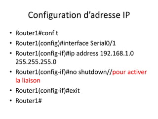 Configuration d’adresse IP
• Router1#conf t
• Router1(config)#interface Serial0/1
• Router1(config-if)#ip address 192.168.1.0
255.255.255.0
• Router1(config-if)#no shutdown//pour activer
la liaison
• Router1(config-if)#exit
• Router1#
 