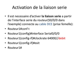 Activation de la liaison serie
• Il est necessaire d’activer la liaison serie a partir
de l’interface serie du routeur(S0/0/0 dans
l’exemple) connecte au cable DCE (prise femelle):
• Routeur1#conf t
• Routeur1(config)#interface Serial0/0/0
• Routeur1(config-if)#clockrate 64000//debit
• Routeur1(config-if)#exit
• Routeur1#
 