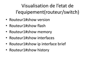Visualisation de l’etat de
l’equipement(routeur/switch)
• Routeur1#show version
• Routeur1#show flash
• Routeur1#show memory
• Routeur1#show interfaces
• Routeur1#show ip interface brief
• Routeur1#show history
 