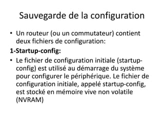 Sauvegarde de la configuration
• Un routeur (ou un commutateur) contient
deux fichiers de configuration:
1-Startup-config:
• Le fichier de configuration initiale (startup-
config) est utilisé au démarrage du système
pour configurer le périphérique. Le fichier de
configuration initiale, appelé startup-config,
est stocké en mémoire vive non volatile
(NVRAM)
 