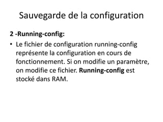 Sauvegarde de la configuration
2 -Running-config:
• Le fichier de configuration running-config
représente la configuration en cours de
fonctionnement. Si on modifie un paramètre,
on modifie ce fichier. Running-config est
stocké dans RAM.
 