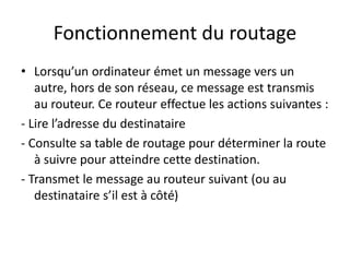 Fonctionnement du routage
• Lorsqu’un ordinateur émet un message vers un
autre, hors de son réseau, ce message est transmis
au routeur. Ce routeur effectue les actions suivantes :
- Lire l’adresse du destinataire
- Consulte sa table de routage pour déterminer la route
à suivre pour atteindre cette destination.
- Transmet le message au routeur suivant (ou au
destinataire s’il est à côté)
 
