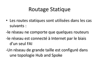 Routage Statique
• Les routes statiques sont utilisées dans les cas
suivants :
-le réseau ne comporte que quelques routeurs
-le réseau est connecté à Internet par le biais
d’un seul FAI
-Un réseau de grande taille est configuré dans
une topologie Hub and Spoke
 