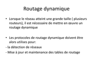 Routage dynamique
• Lorsque le réseau atteint une grande taille ( plusieurs
routeurs), il est nécessaire de mettre en œuvre un
routage dynamique
• Les protocoles de routage dynamique doivent être
alors utilises pour:
- la détection de réseaux
- Mise à jour et maintenance des tables de routage
 