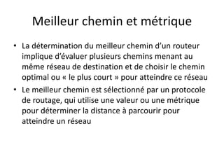 Meilleur chemin et métrique
• La détermination du meilleur chemin d’un routeur
implique d’évaluer plusieurs chemins menant au
même réseau de destination et de choisir le chemin
optimal ou « le plus court » pour atteindre ce réseau
• Le meilleur chemin est sélectionné par un protocole
de routage, qui utilise une valeur ou une métrique
pour déterminer la distance à parcourir pour
atteindre un réseau
 
