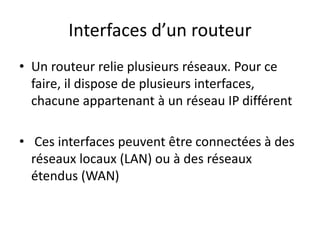 Interfaces d’un routeur
• Un routeur relie plusieurs réseaux. Pour ce
faire, il dispose de plusieurs interfaces,
chacune appartenant à un réseau IP différent
• Ces interfaces peuvent être connectées à des
réseaux locaux (LAN) ou à des réseaux
étendus (WAN)
 