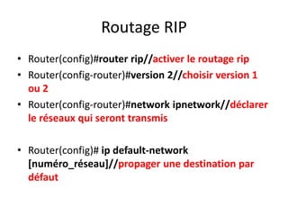 Routage RIP
• Router(config)#router rip//activer le routage rip
• Router(config-router)#version 2//choisir version 1
ou 2
• Router(config-router)#network ipnetwork//déclarer
le réseaux qui seront transmis
• Router(config)# ip default-network
[numéro_réseau]//propager une destination par
défaut
 