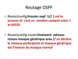 Routage OSPF
• Router(config)#router ospf 1// 1 est le
process-id c’est un nombre compris entre 1
et 65535
• Router(config-router)#network adresse-
réseau masque générique area // on déclare
le réseaux participants et masque générique
est l’inverse du masque normal
 