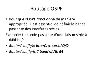 Routage OSPF
• Pour que l’OSPF fonctionne de manière
appropriée, il est essentiel de définir la bande
passante des interfaces séries.
Exemple: La bande passante d'une liaison série à
64kbits/s
• Router(config)# interface serial 0/0
• Router(config-if)# bandwidth 64
 